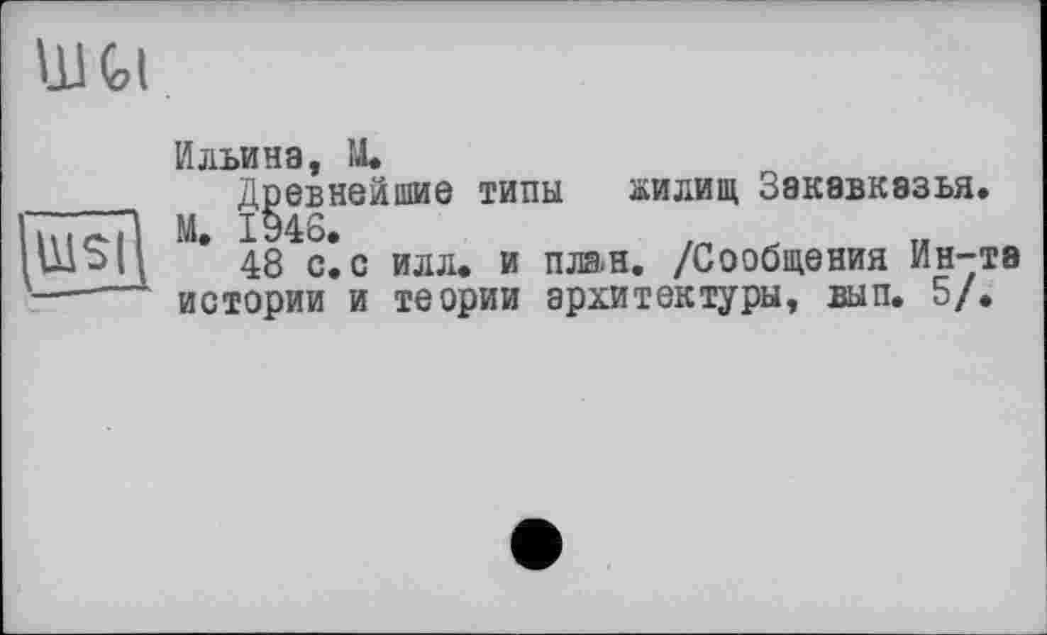 ﻿llltl
WSI
Ильина, IL
Древнейшие типы жилищ Закавказья.
М. 1946.
48 с. с илл. и план. /Сообщения Ин-та истории и теории архитектуры, вып. 5/.